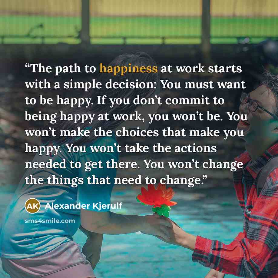 “The path to happiness at work starts with a simple decision: You must want to be happy. If you don’t commit to being happy at work, you won’t be. You won’t make the choices that make you happy. You won’t take the actions needed to get there. You won’t change the things that need to change.” quote by Alexander Kjerulf