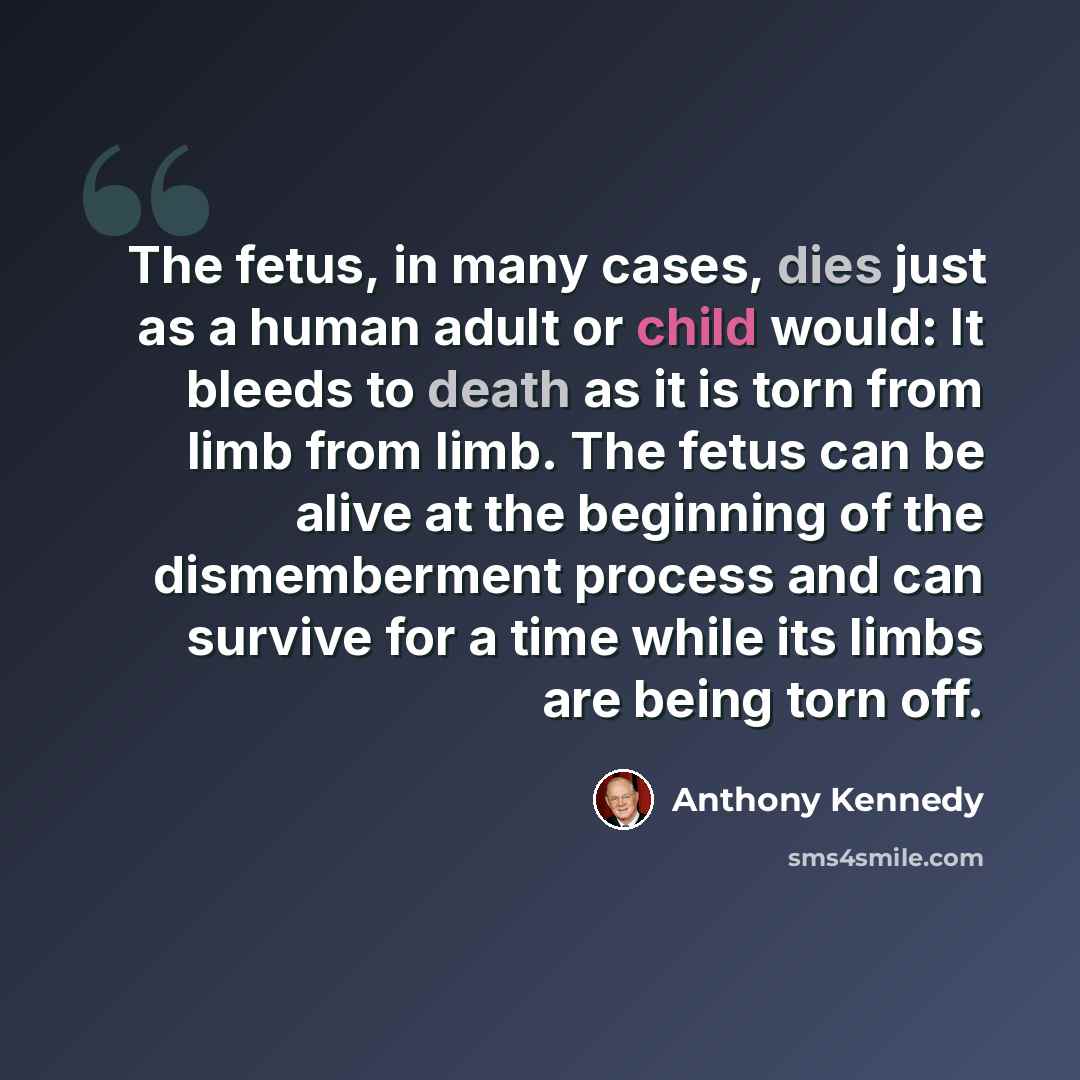 “The fetus, in many cases, dies just as a human adult or child would: It bleeds to death as it is torn from limb from limb. The fetus can be alive at the beginning of the dismemberment process and can survive for a time while its limbs are being torn off.” quote by Anthony Kennedy
