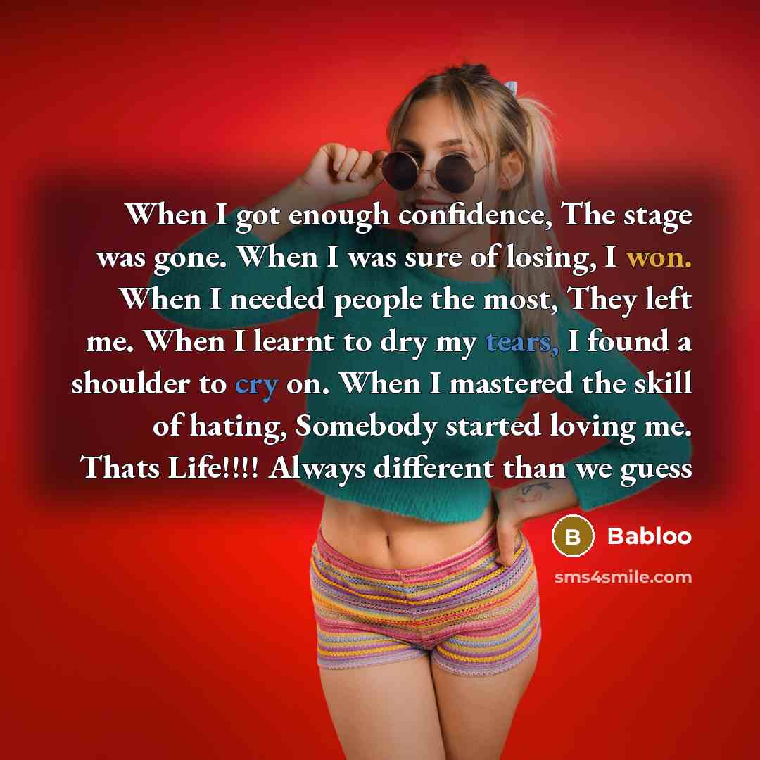 “When I got enough confidence, The stage was gone. When I was sure of losing, I won. When I needed people the most, They left me. When I learnt to dry my tears, I found a shoulder to cry on. When I mastered the skill of hating, Somebody started loving me. Thats Life!!!! Always different than we guess” quote by Babloo