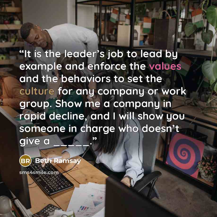 “It is the leader’s job to lead by example and enforce the values and the behaviors to set the culture for any company or work group. Show me a company in rapid decline, and I will show you someone in charge who doesn’t give a _____.” quote by Beth Ramsay