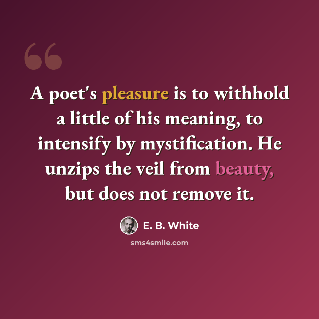 “A poet's pleasure is to withhold a little of his meaning, to intensify by mystification. He unzips the veil from beauty, but does not remove it.” quote by E. B. White