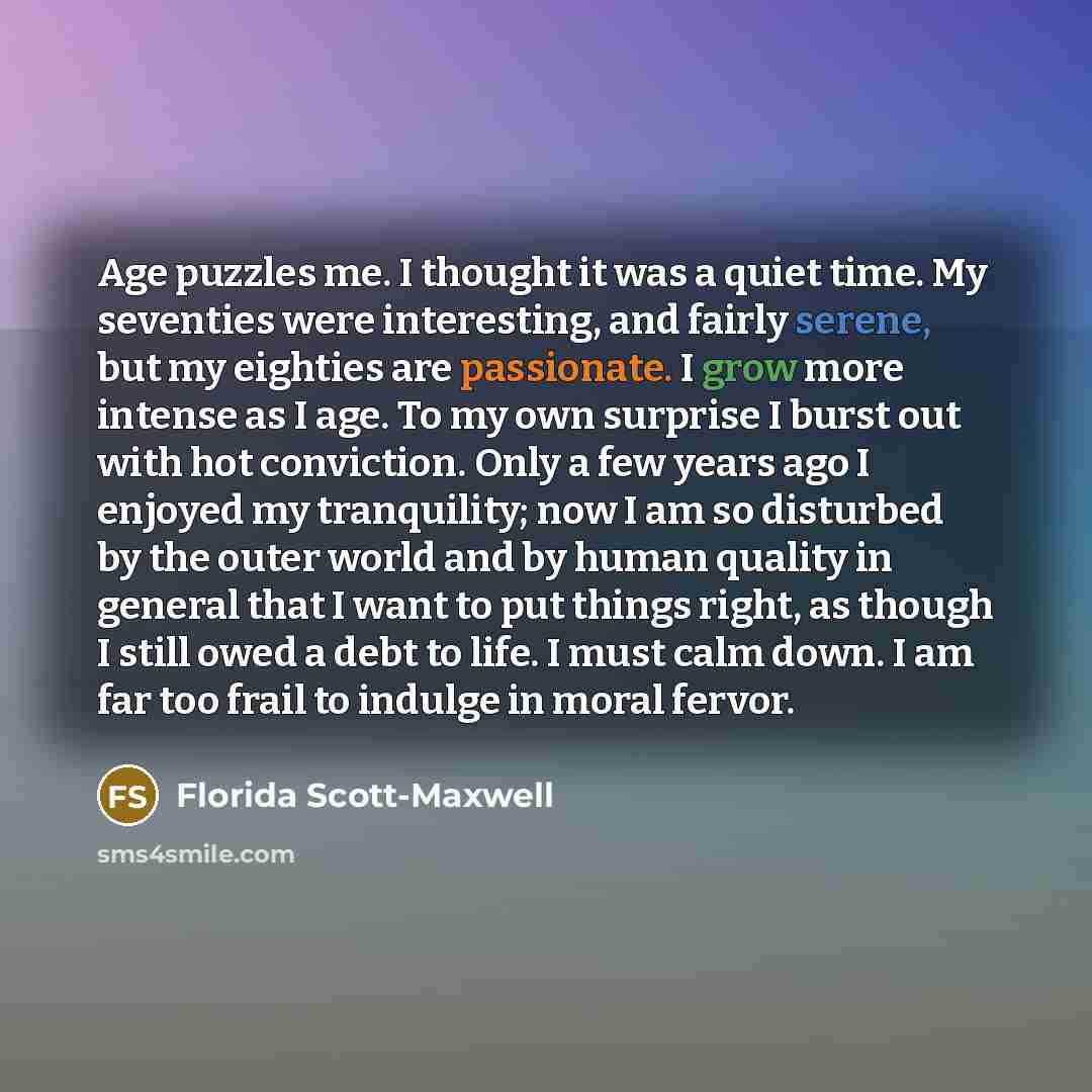 “Age puzzles me. I thought it was a quiet time. My seventies were interesting, and fairly serene, but my eighties are passionate. I grow more intense as I age. To my own surprise I burst out with hot conviction. Only a few years ago I enjoyed my tranquility; now I am so disturbed by the outer world…” quote by Florida Scott-Maxwell