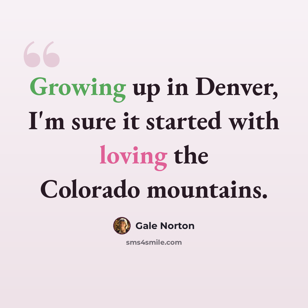 “Growing up in Denver, I'm sure it started with loving the Colorado mountains.” quote by Gale Norton