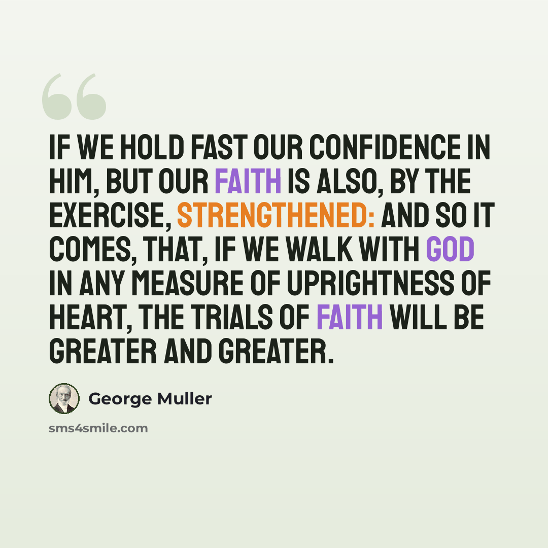 “if we hold fast our confidence in Him, but our faith is also, by the exercise, strengthened: and so it comes, that, if we walk with God in any measure of uprightness of heart, the trials of faith will be greater and greater.” quote by George Muller
