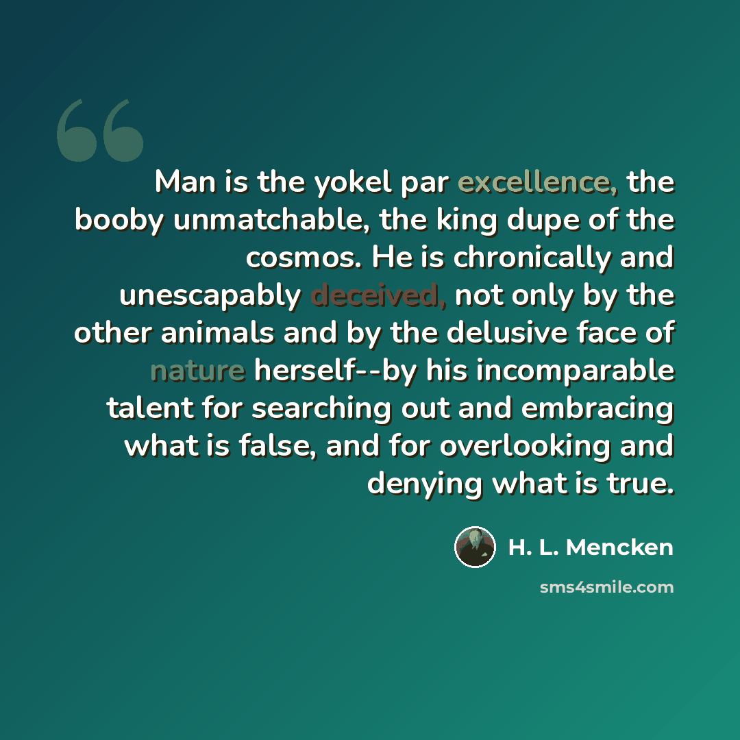 “Man is the yokel par excellence, the booby unmatchable, the king dupe of the cosmos. He is chronically and unescapably deceived, not only by the other animals and by the delusive face of nature herself--by his incomparable talent for searching out and embracing what is false, and for overlooking…” quote by H. L. Mencken