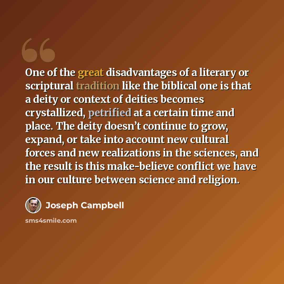 “One of the great disadvantages of a literary or scriptural tradition like the biblical one is that a deity or context of deities becomes crystallized, petrified at a certain time and place. The deity doesn’t continue to grow, expand, or take into account new cultural forces and new realizations in…” quote by Joseph Campbell