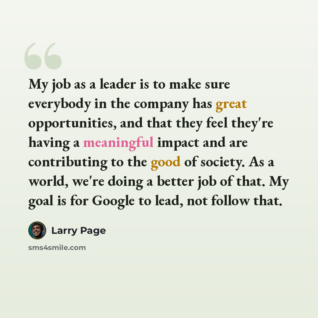 “My job as a leader is to make sure everybody in the company has great opportunities, and that they feel they're having a meaningful impact and are contributing to the good of society. As a world, we're doing a better job of that. My goal is for Google to lead, not follow that.” quote by Larry Page