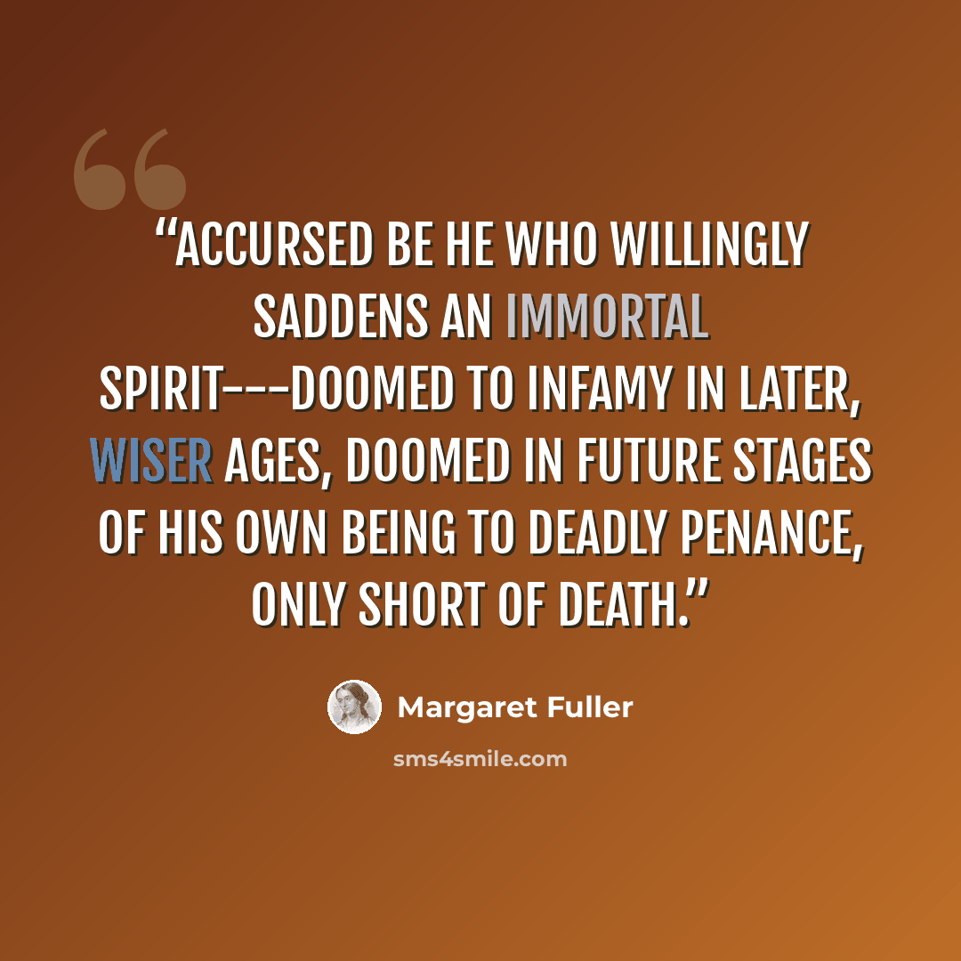 “Accursed be he who willingly saddens an immortal spirit---doomed to infamy in later, wiser ages, doomed in future stages of his own being to deadly penance, only short of death.” quote by Margaret Fuller