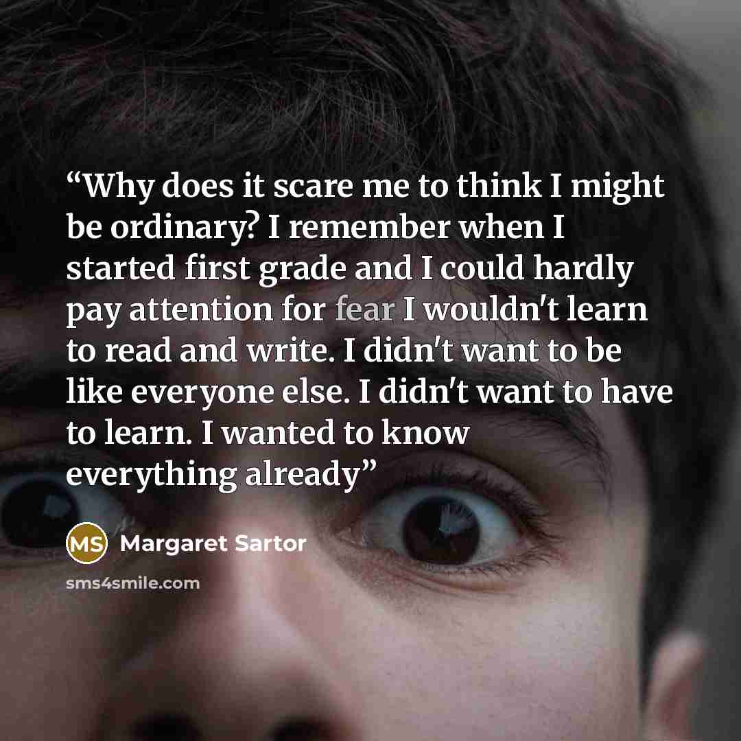 “Why does it scare me to think I might be ordinary? I remember when I started first grade and I could hardly pay attention for fear I wouldn't learn to read and write. I didn't want to be like everyone else. I didn't want to have to learn. I wanted to know everything already” quote by Margaret Sartor