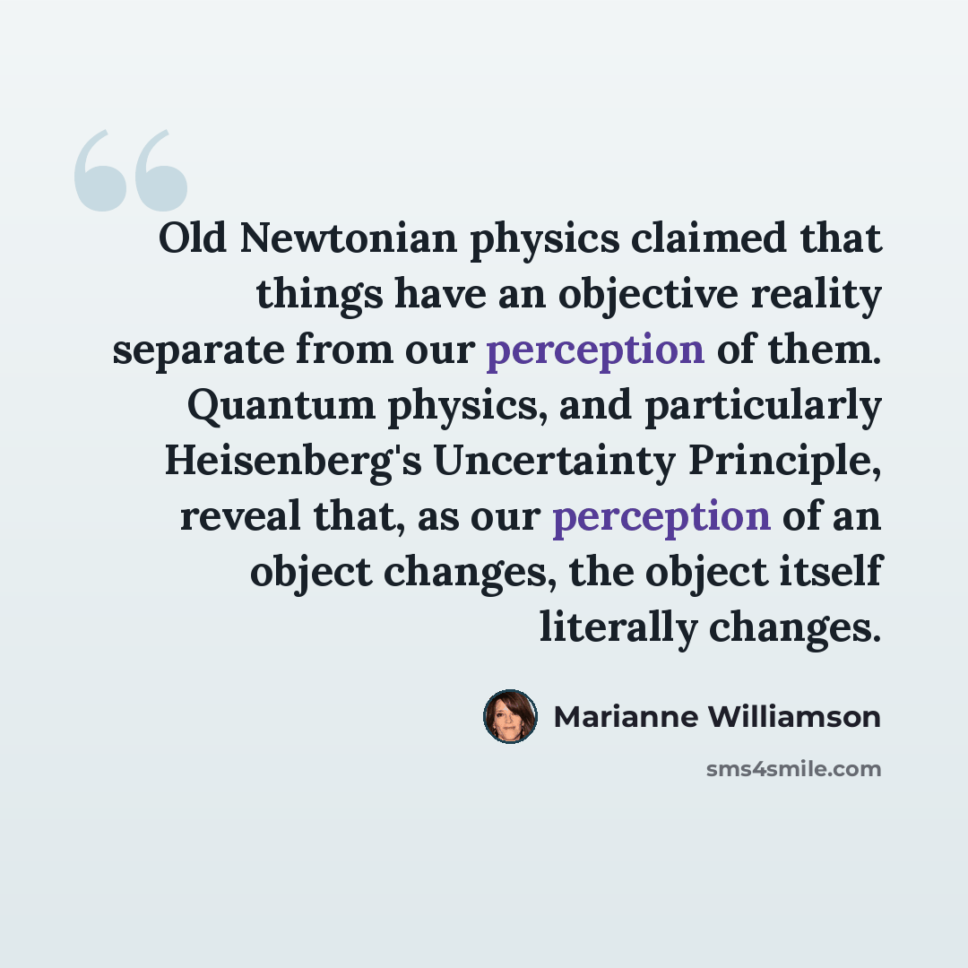 “Old Newtonian physics claimed that things have an objective reality separate from our perception of them. Quantum physics, and particularly Heisenberg's Uncertainty Principle, reveal that, as our perception of an object changes, the object itself literally changes.” quote by Marianne Williamson