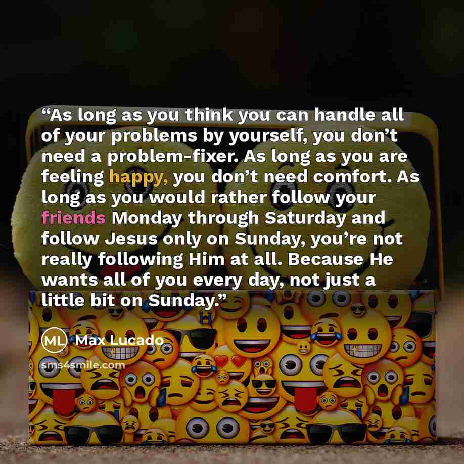 “As long as you think you can handle all of your problems by yourself, you don’t need a problem-fixer. As long as you are feeling happy, you don’t need comfort. As long as you would rather follow your friends Monday through Saturday and follow Jesus only on Sunday, you’re not really following Him…” quote by Max Lucado