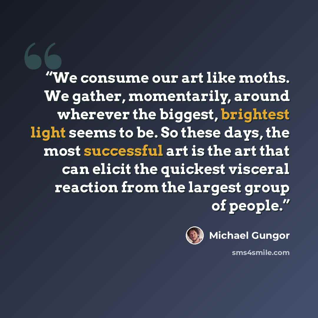 “We consume our art like moths. We gather, momentarily, around wherever the biggest, brightest light seems to be. So these days, the most successful art is the art that can elicit the quickest visceral reaction from the largest group of people.” quote by Michael Gungor