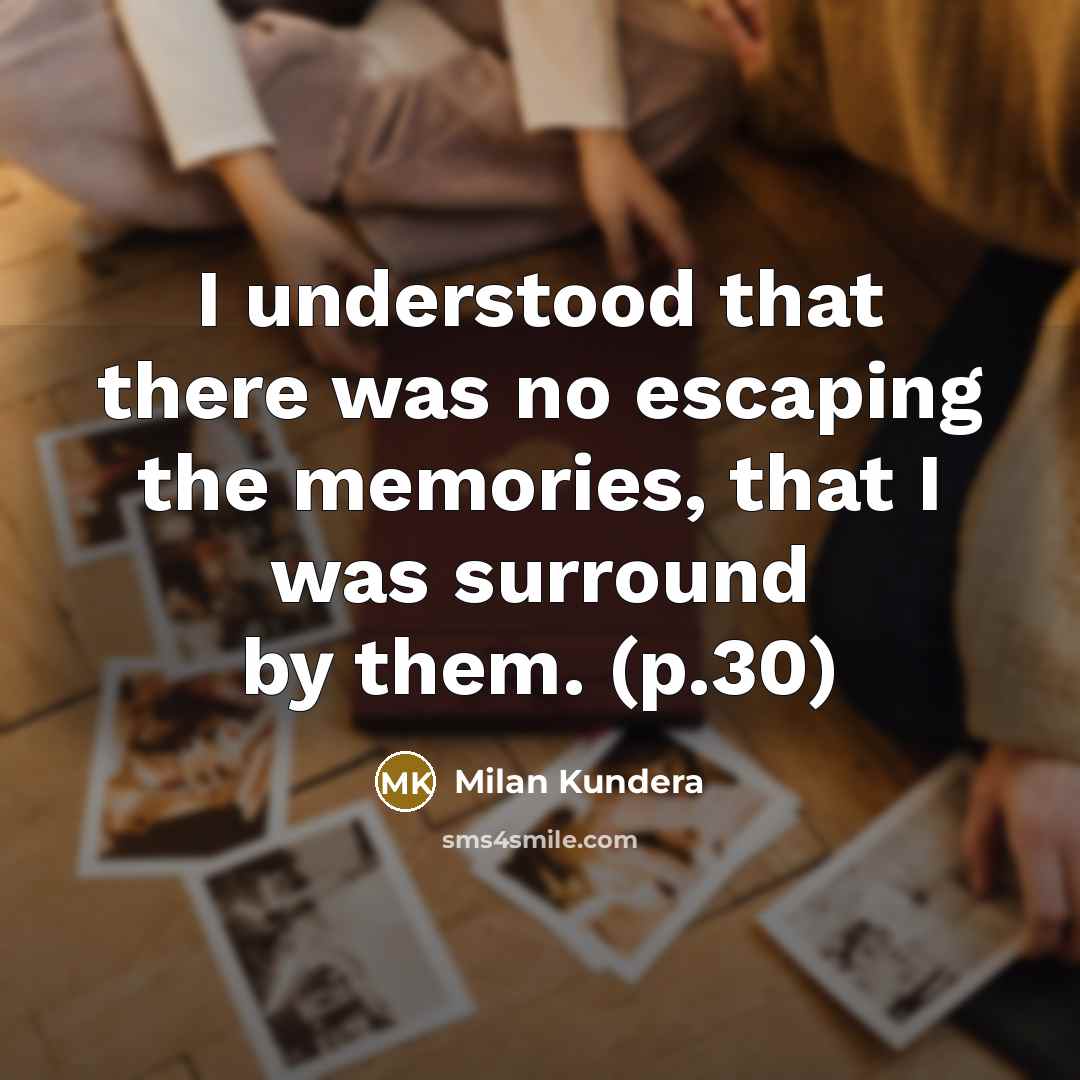 “I understood that there was no escaping the memories, that I was surround by them. (p.30)” quote by Milan Kundera