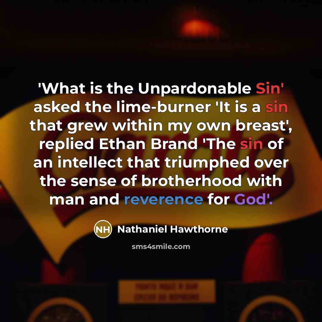 “'What is the Unpardonable Sin' asked the lime-burner 'It is a sin that grew within my own breast', replied Ethan Brand 'The sin of an intellect that triumphed over the sense of brotherhood with man and reverence for God'.” quote by Nathaniel Hawthorne