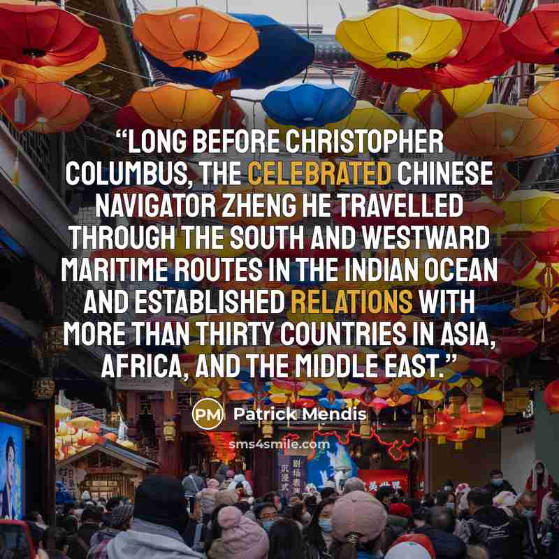 “Long before Christopher Columbus, the celebrated Chinese navigator Zheng He travelled through the south and westward maritime routes in the Indian Ocean and established relations with more than thirty countries in Asia, Africa, and the Middle East.” quote by Patrick Mendis