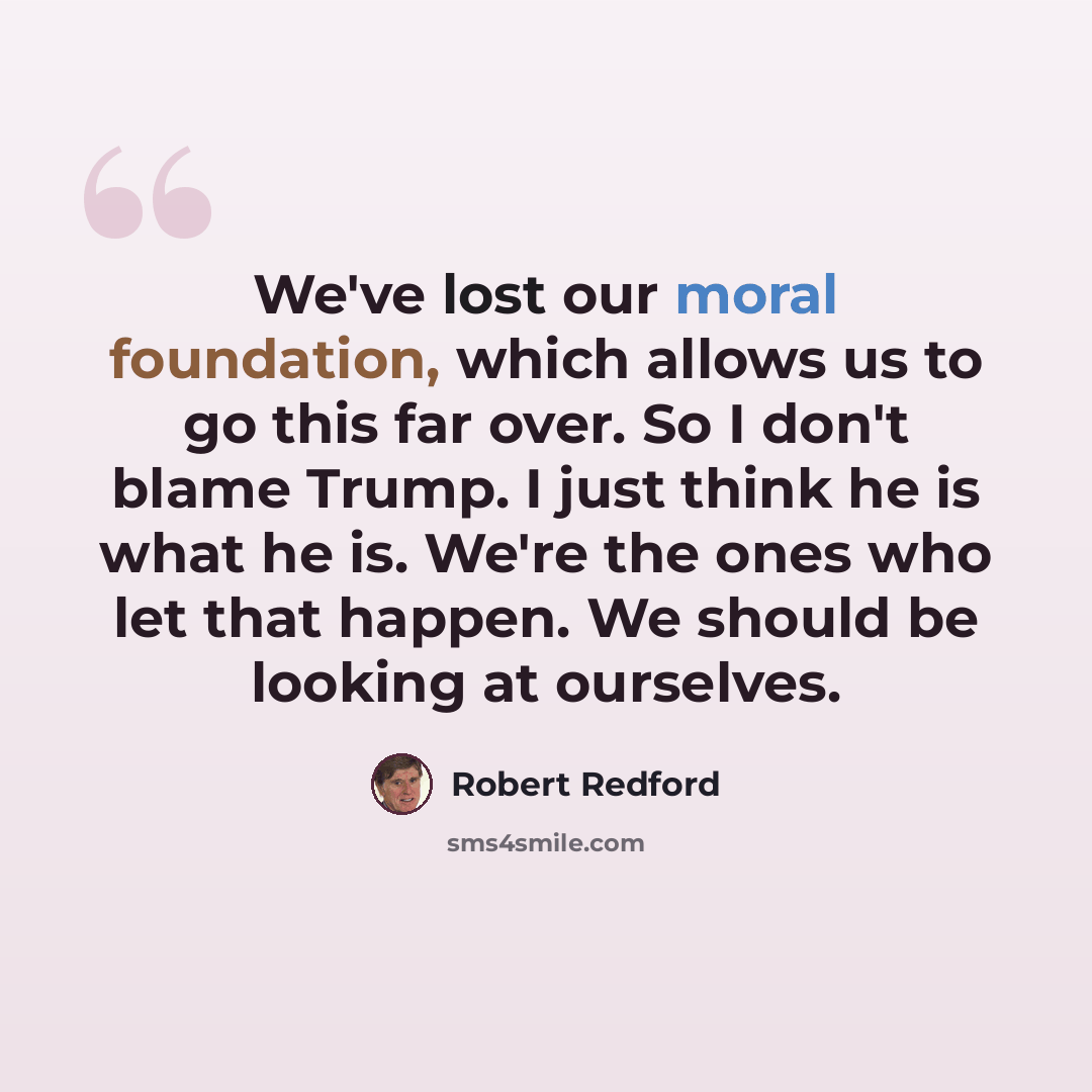 “We've lost our moral foundation, which allows us to go this far over. So I don't blame Trump. I just think he is what he is. We're the ones who let that happen. We should be looking at ourselves.” quote by Robert Redford