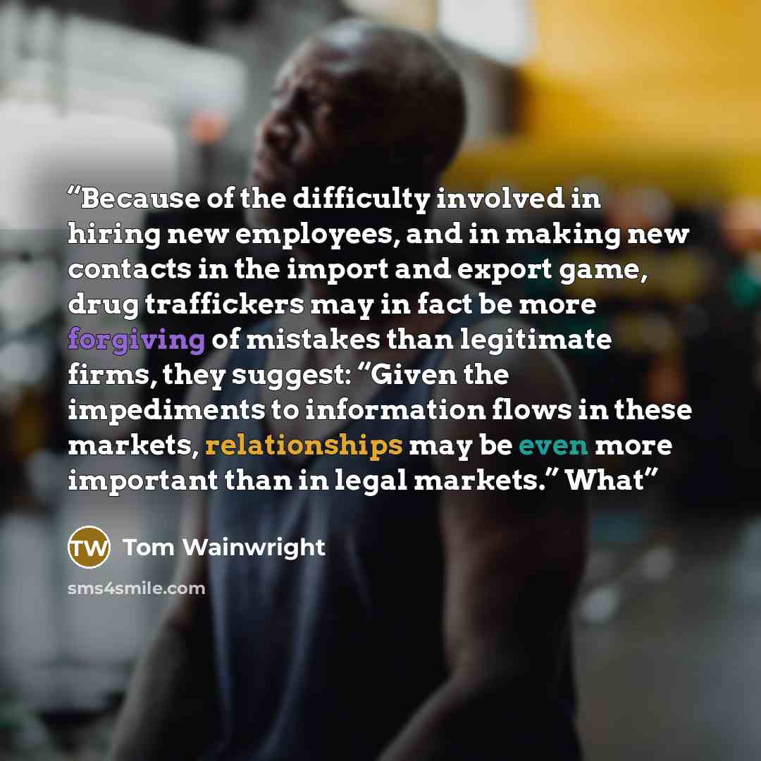 “Because of the difficulty involved in hiring new employees, and in making new contacts in the import and export game, drug traffickers may in fact be more forgiving of mistakes than legitimate firms, they suggest: “Given the impediments to information flows in these markets, relationships may be…” quote by Tom Wainwright