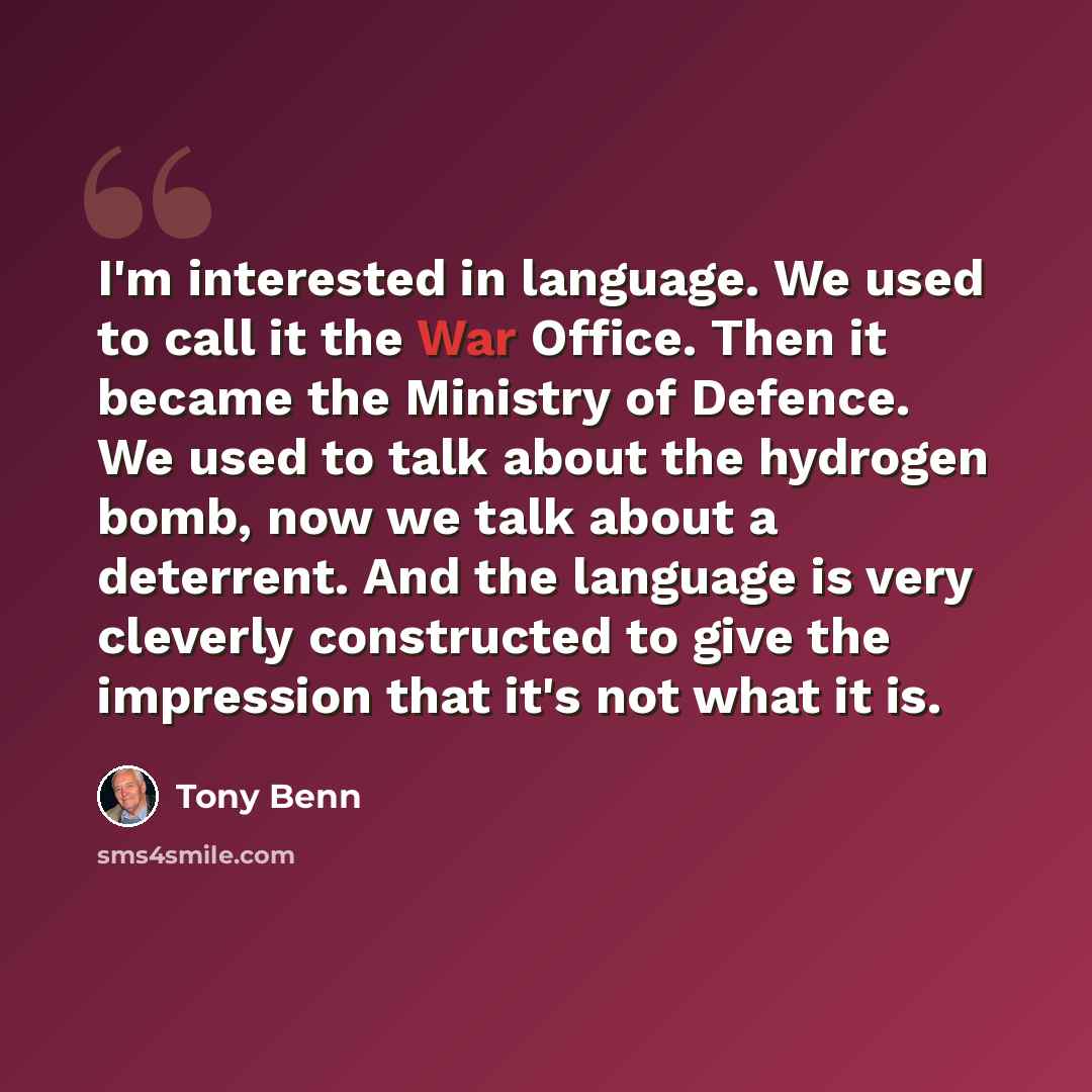 “I'm interested in language. We used to call it the War Office. Then it became the Ministry of Defence. We used to talk about the hydrogen bomb, now we talk about a deterrent. And the language is very cleverly constructed to give the impression that it's not what it is.” quote by Tony Benn