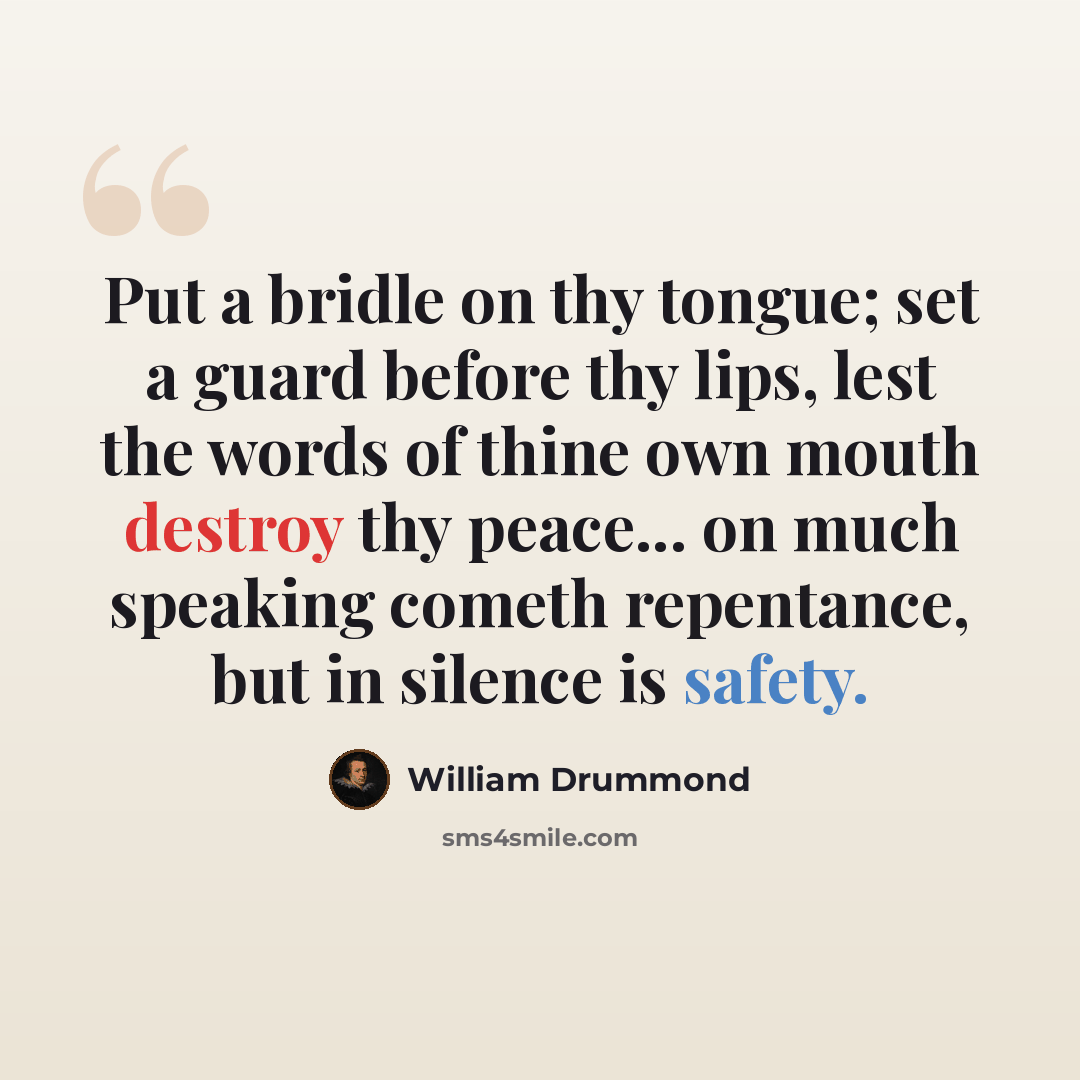 “Put a bridle on thy tongue; set a guard before thy lips, lest the words of thine own mouth destroy thy peace... on much speaking cometh repentance, but in silence is safety.” quote by William Drummond