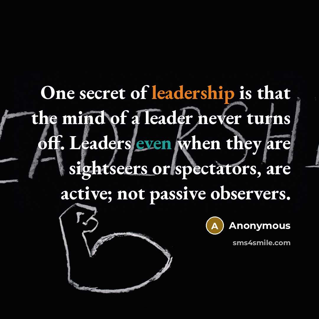 “One secret of leadership is that the mind of a leader never turns off. Leaders even when they are sightseers or spectators, are active; not passive observers.” quote by Anonymous