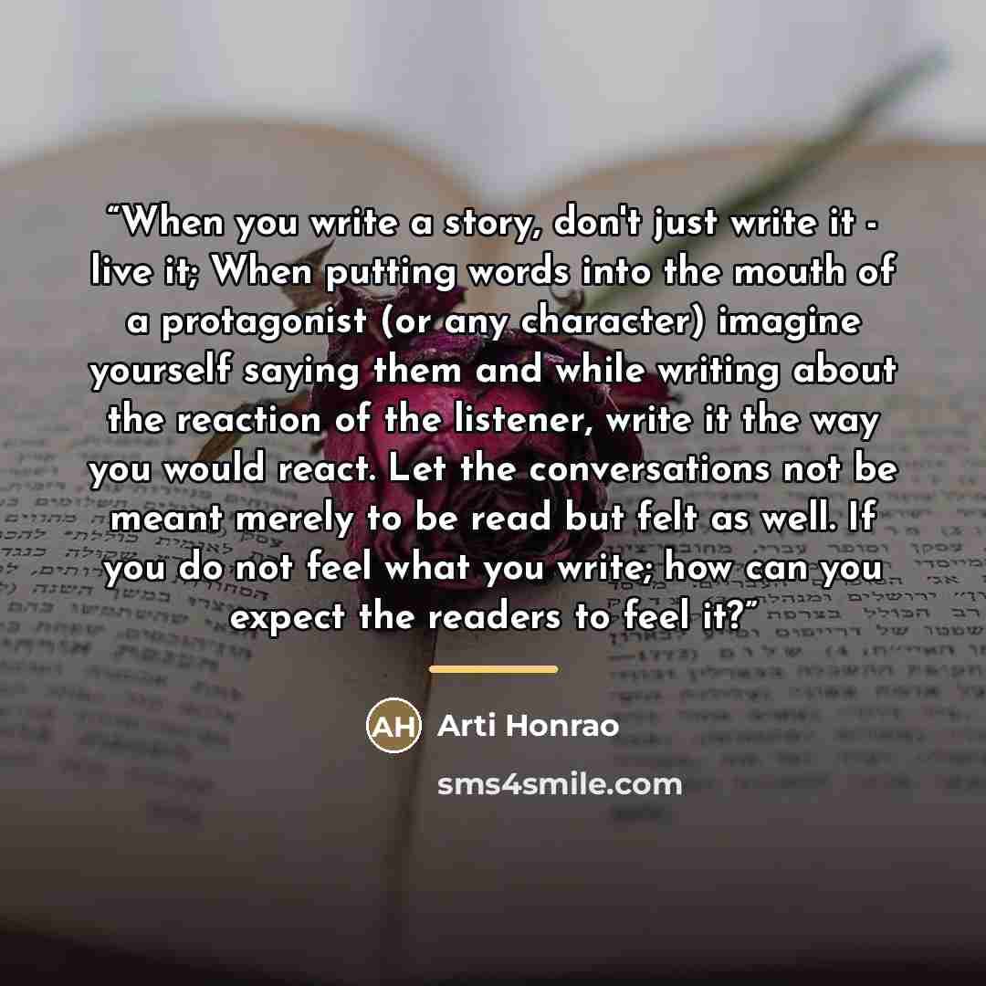 “When you write a story, don't just write it - live it; When putting words into the mouth of a protagonist (or any character) imagine yourself saying them and while writing about the reaction of the listener, write it the way you would react. Let the conversations not be meant merely to be read but…” quote by Arti Honrao