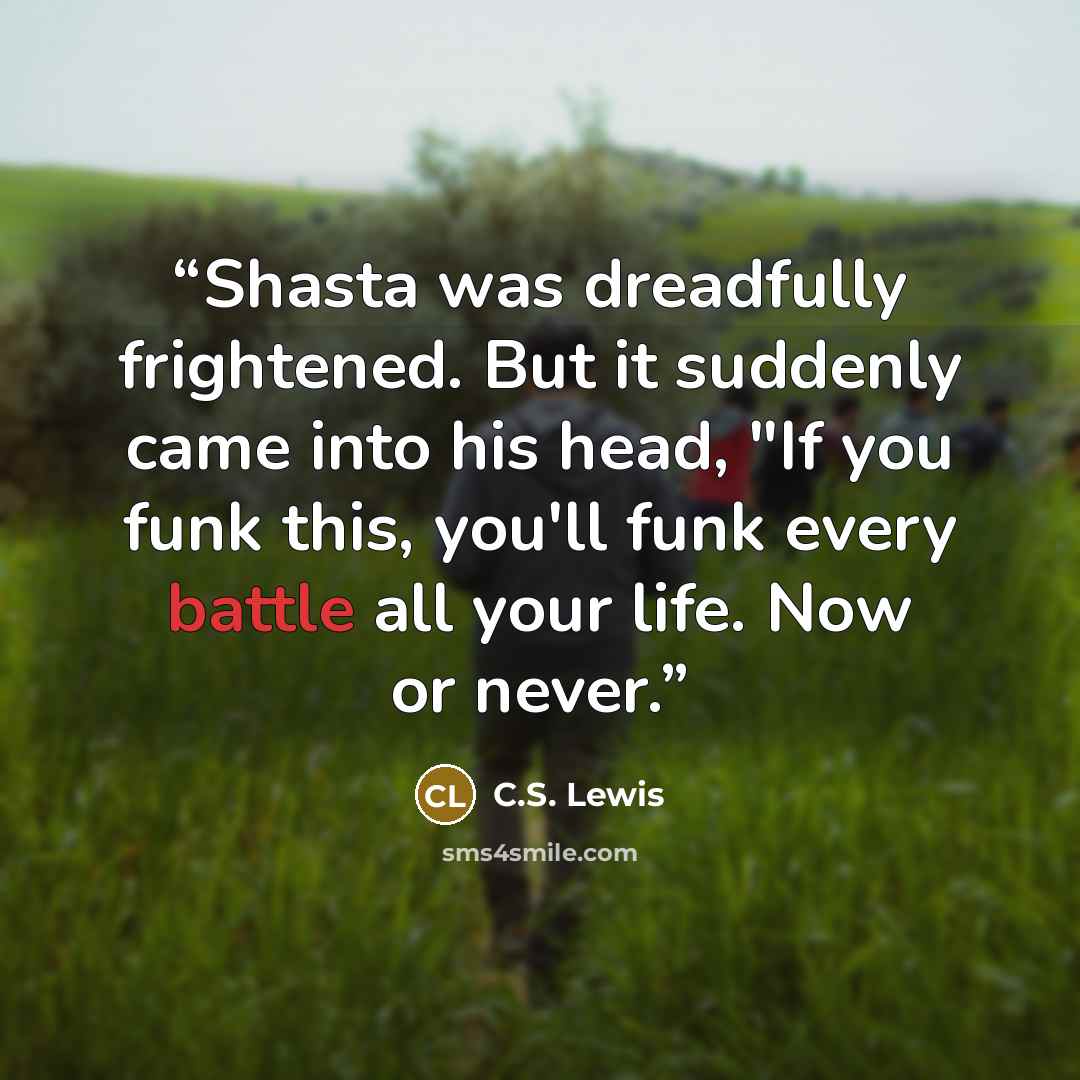“Shasta was dreadfully frightened. But it suddenly came into his head, "If you funk this, you'll funk every battle all your life. Now or never.” quote by C.S. Lewis