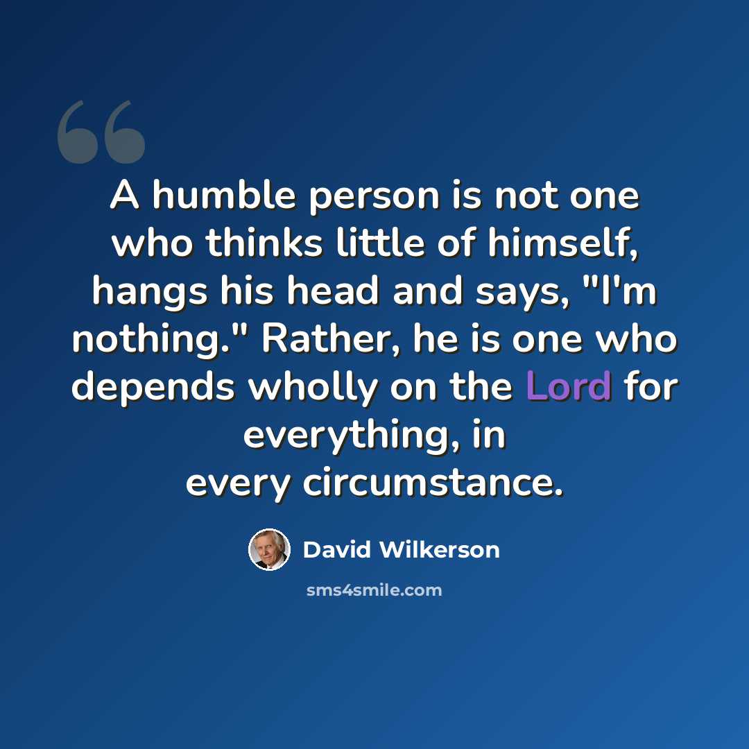 “A humble person is not one who thinks little of himself, hangs his head and says, "I'm nothing." Rather, he is one who depends wholly on the Lord for everything, in every circumstance.” quote by David Wilkerson