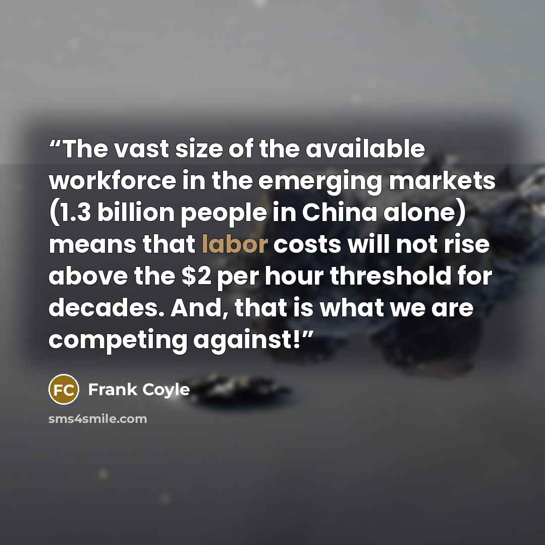 “The vast size of the available workforce in the emerging markets (1.3 billion people in China alone) means that labor costs will not rise above the $2 per hour threshold for decades. And, that is what we are competing against!” quote by Frank Coyle