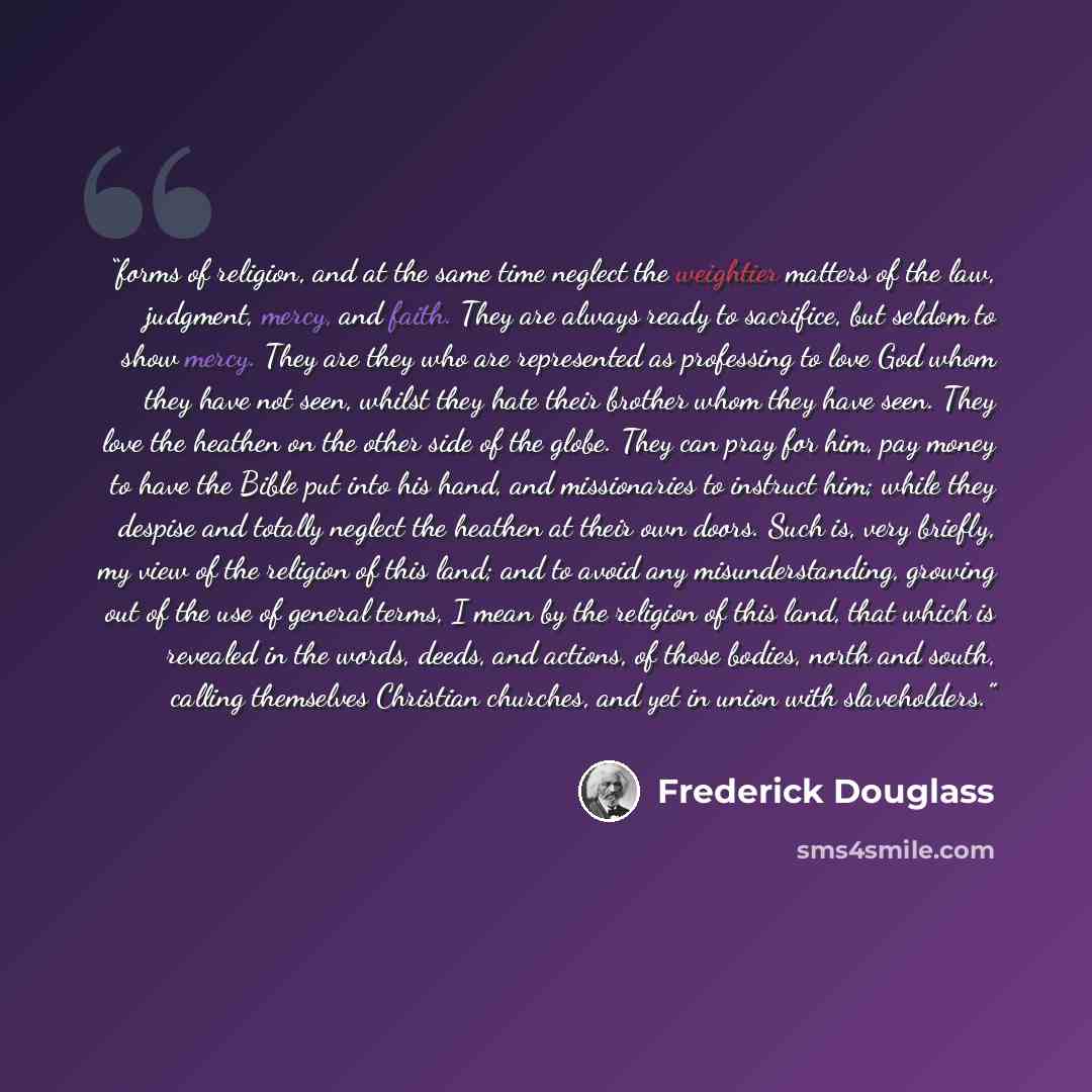“forms of religion, and at the same time neglect the weightier matters of the law, judgment, mercy, and faith. They are always ready to sacrifice, but seldom to show mercy. They are they who are represented as professing to love God whom they have not seen, whilst they hate their brother whom they…” quote by Frederick Douglass