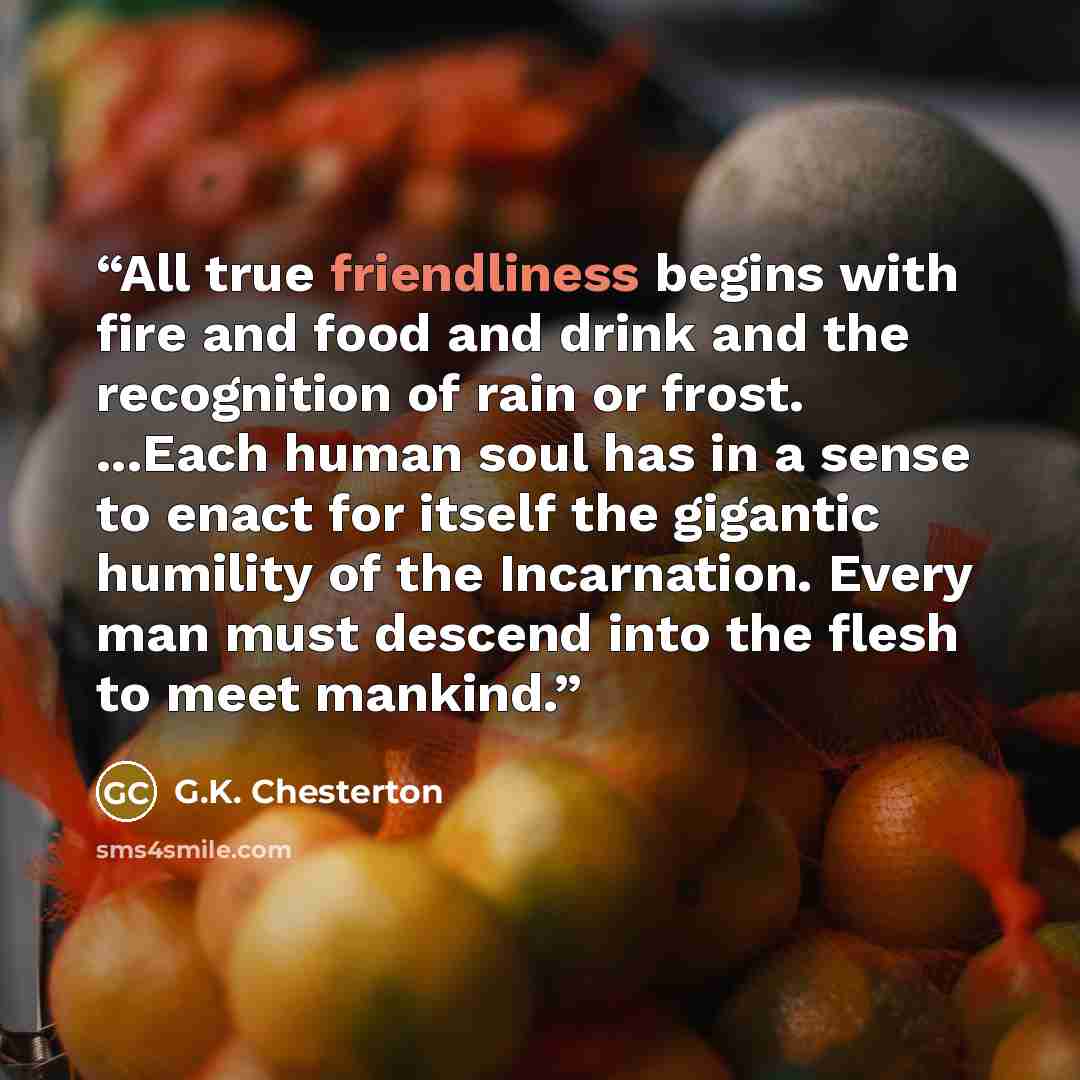 “All true friendliness begins with fire and food and drink and the recognition of rain or frost. ...Each human soul has in a sense to enact for itself the gigantic humility of the Incarnation. Every man must descend into the flesh to meet mankind.” quote by G.K. Chesterton
