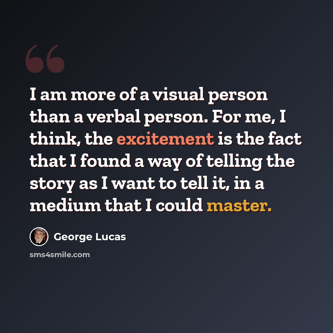 “I am more of a visual person than a verbal person. For me, I think, the excitement is the fact that I found a way of telling the story as I want to tell it, in a medium that I could master.” quote by George Lucas