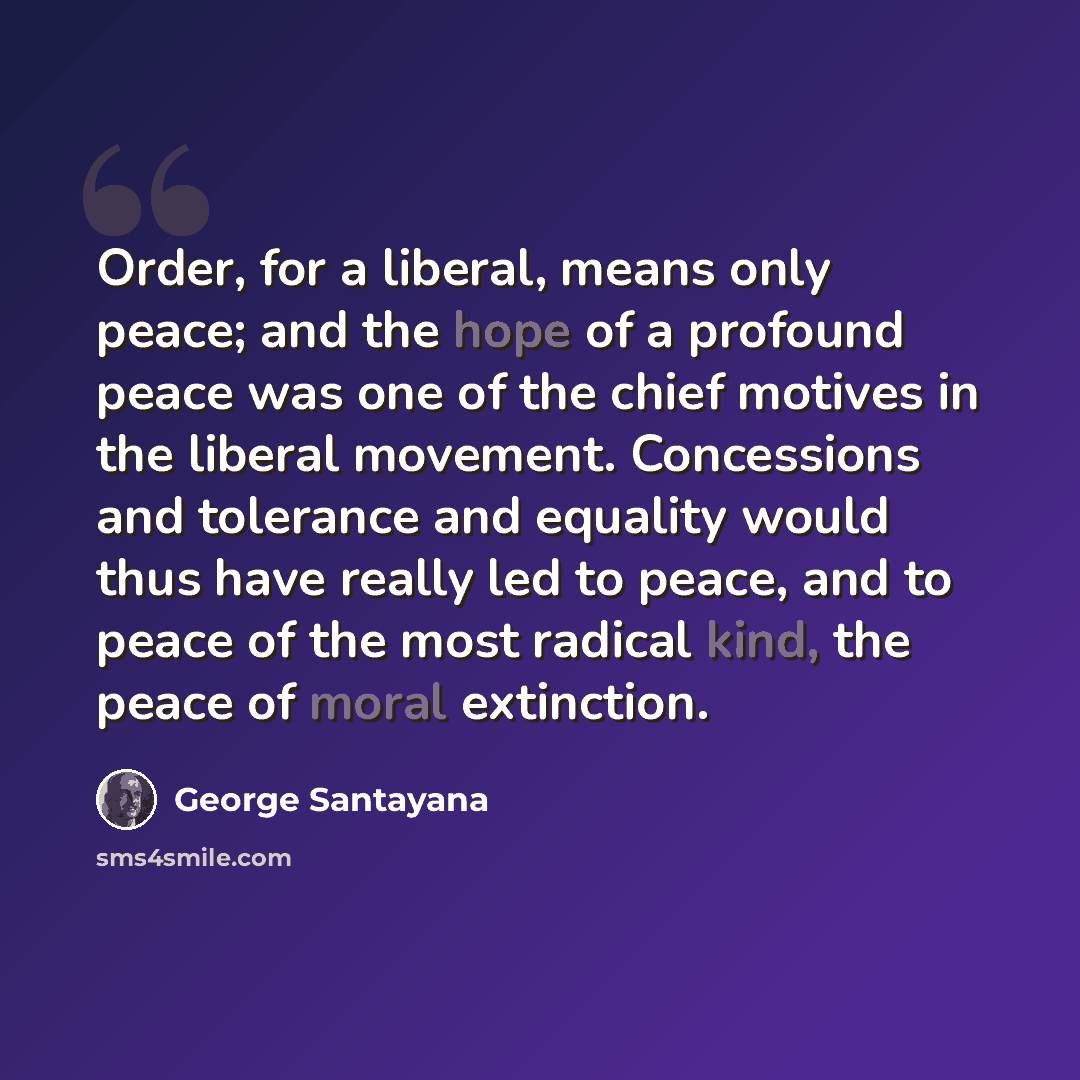 “Order, for a liberal, means only peace; and the hope of a profound peace was one of the chief motives in the liberal movement. Concessions and tolerance and equality would thus have really led to peace, and to peace of the most radical kind, the peace of moral extinction.” quote by George Santayana