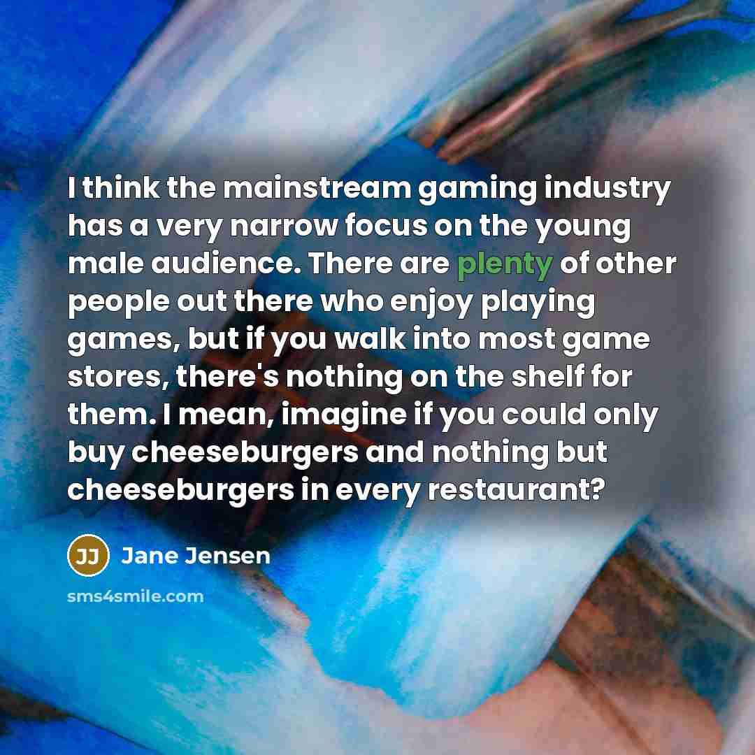 “I think the mainstream gaming industry has a very narrow focus on the young male audience. There are plenty of other people out there who enjoy playing games, but if you walk into most game stores, there's nothing on the shelf for them. I mean, imagine if you could only buy cheeseburgers and…” quote by Jane Jensen