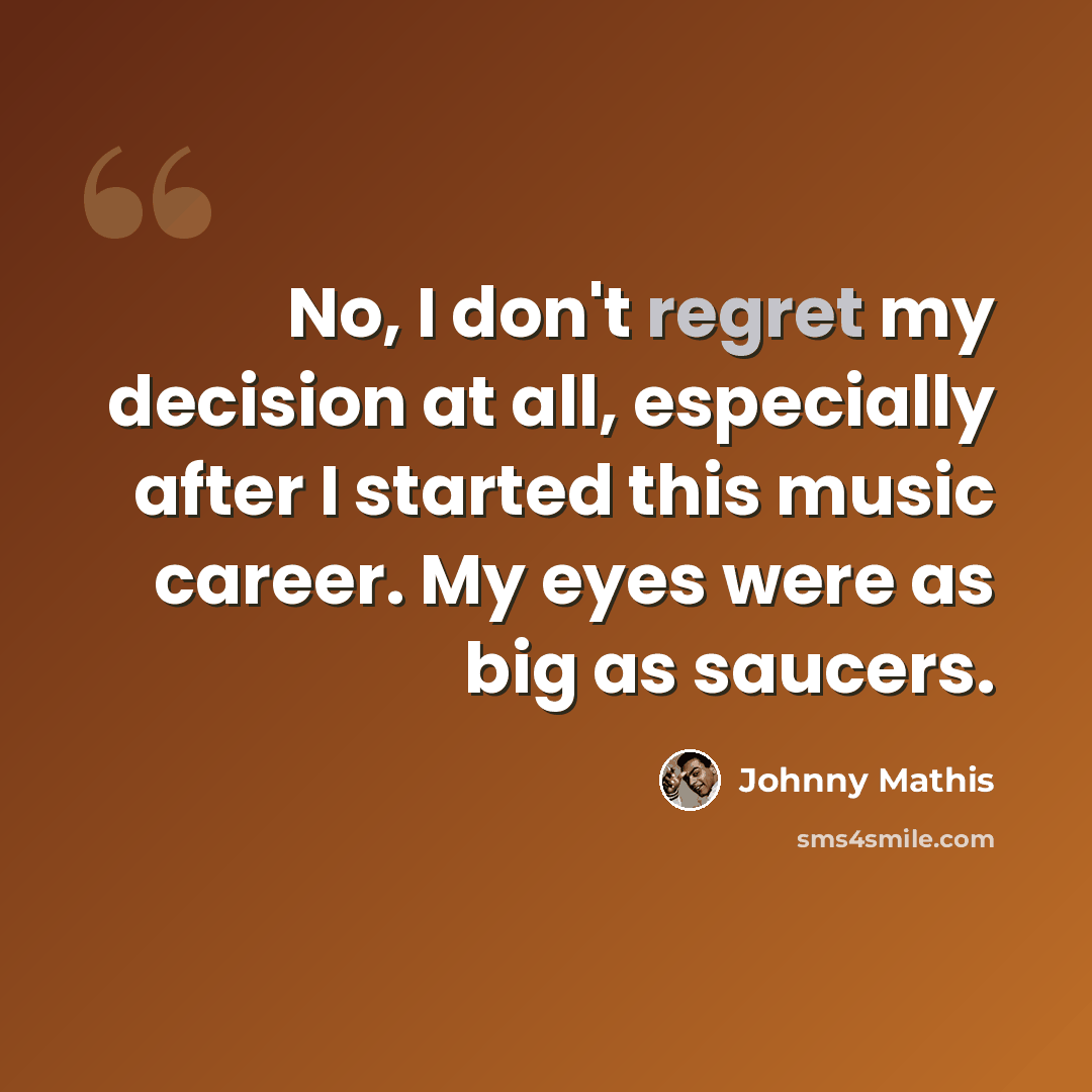 “No, I don't regret my decision at all, especially after I started this music career. My eyes were as big as saucers.” quote by Johnny Mathis