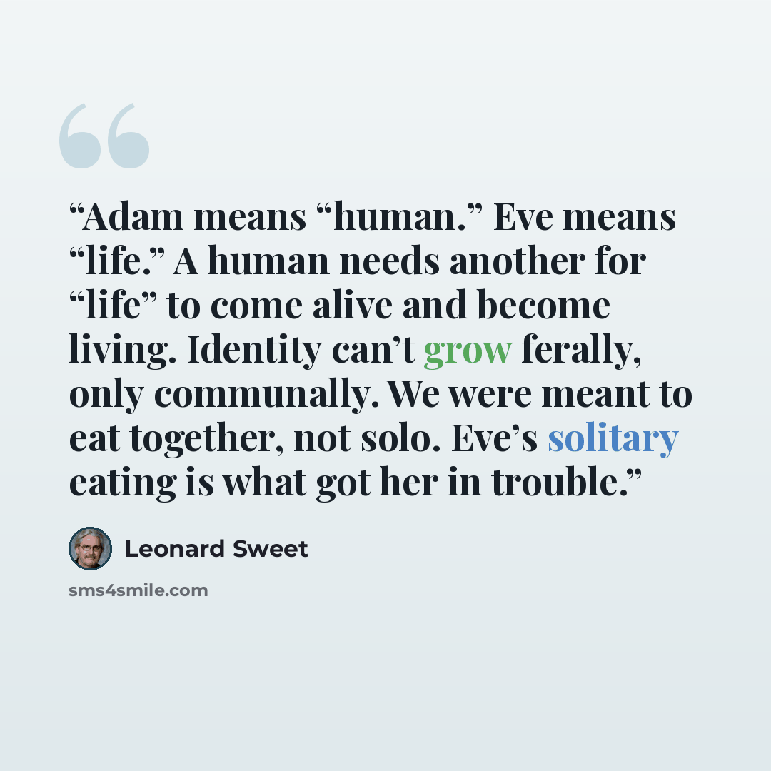 “Adam means “human.” Eve means “life.” A human needs another for “life” to come alive and become living. Identity can’t grow ferally, only communally. We were meant to eat together, not solo. Eve’s solitary eating is what got her in trouble.” quote by Leonard Sweet
