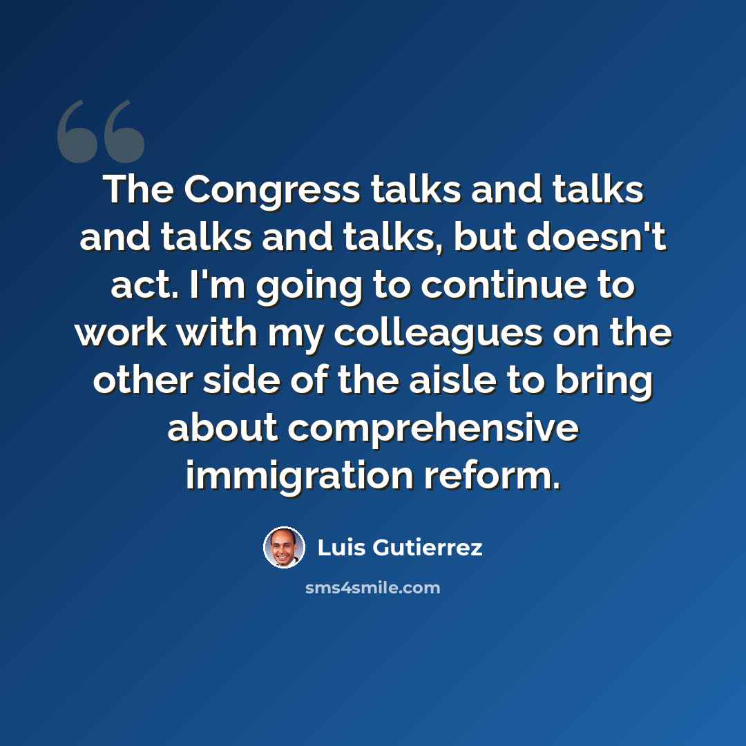 “The Congress talks and talks and talks and talks, but doesn't act. I'm going to continue to work with my colleagues on the other side of the aisle to bring about comprehensive immigration reform.” quote by Luis Gutierrez