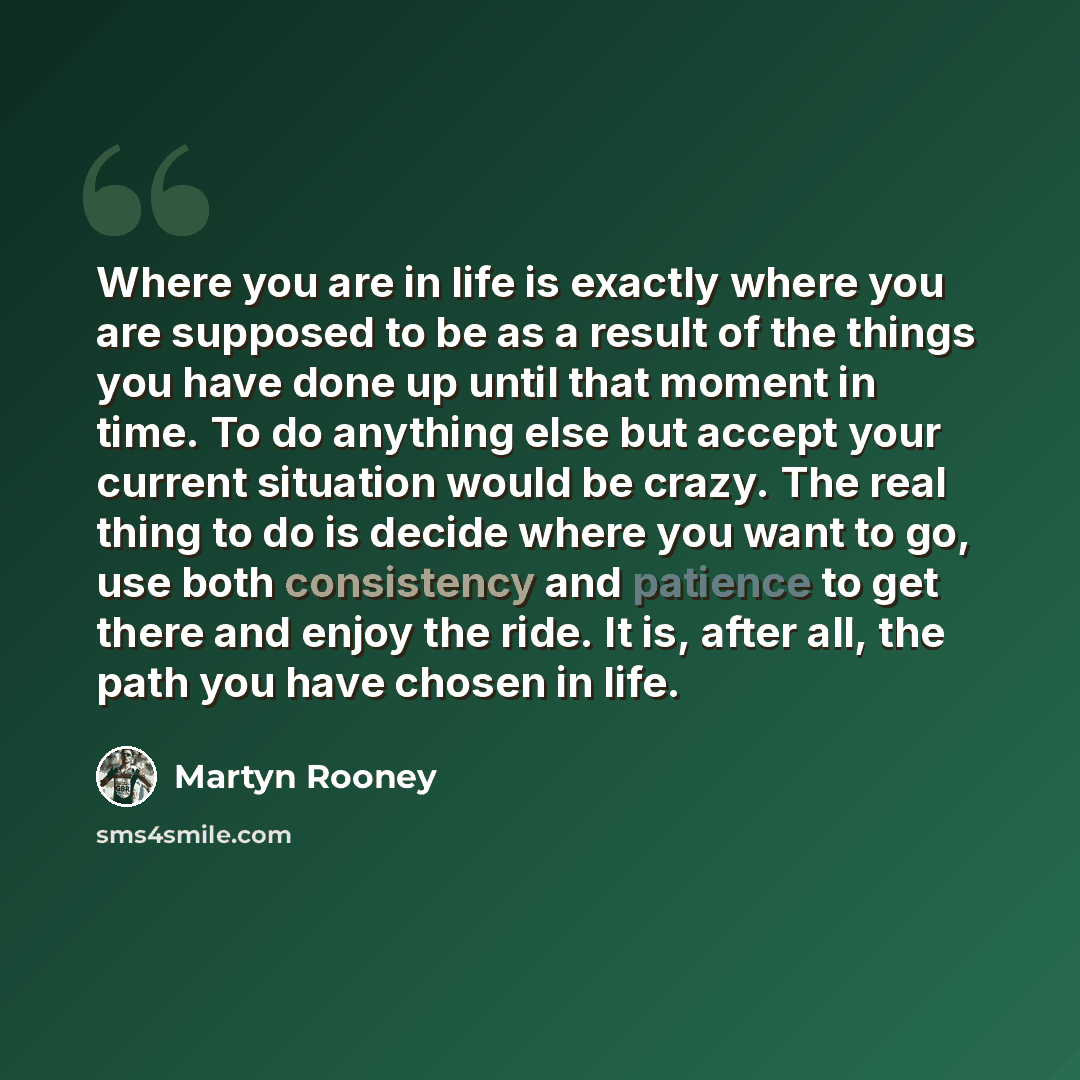 “Where you are in life is exactly where you are supposed to be as a result of the things you have done up until that moment in time. To do anything else but accept your current situation would be crazy. The real thing to do is decide where you want to go, use both consistency and patience to get…” quote by Martyn Rooney