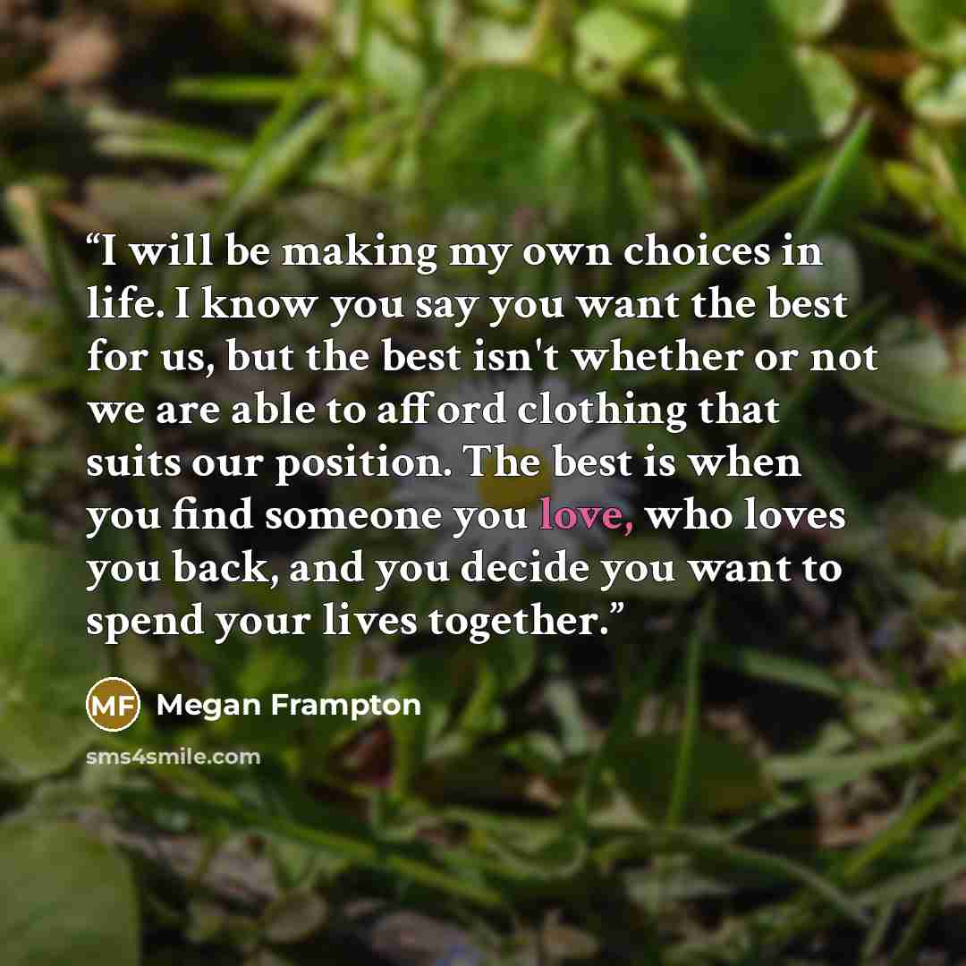 “I will be making my own choices in life. I know you say you want the best for us, but the best isn't whether or not we are able to afford clothing that suits our position. The best is when you find someone you love, who loves you back, and you decide you want to spend your lives together.” quote by Megan Frampton