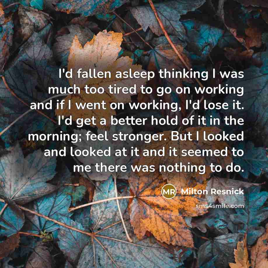 “I'd fallen asleep thinking I was much too tired to go on working and if I went on working, I'd lose it. I'd get a better hold of it in the morning; feel stronger. But I looked and looked at it and it seemed to me there was nothing to do.” quote by Milton Resnick