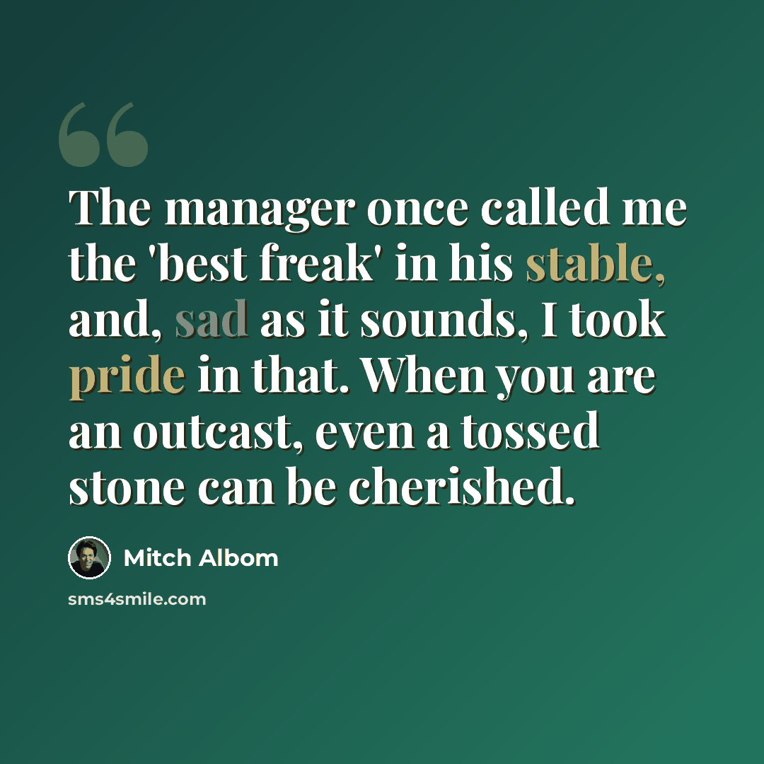 “The manager once called me the 'best freak' in his stable, and, sad as it sounds, I took pride in that. When you are an outcast, even a tossed stone can be cherished.” quote by Mitch Albom