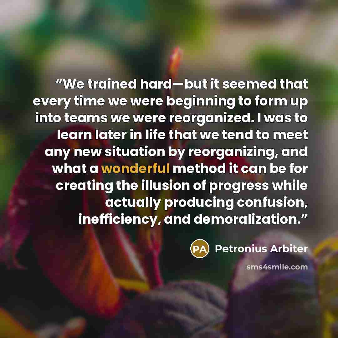 “We trained hard—but it seemed that every time we were beginning to form up into teams we were reorganized. I was to learn later in life that we tend to meet any new situation by reorganizing, and what a wonderful method it can be for creating the illusion of progress while actually producing…” quote by Petronius Arbiter