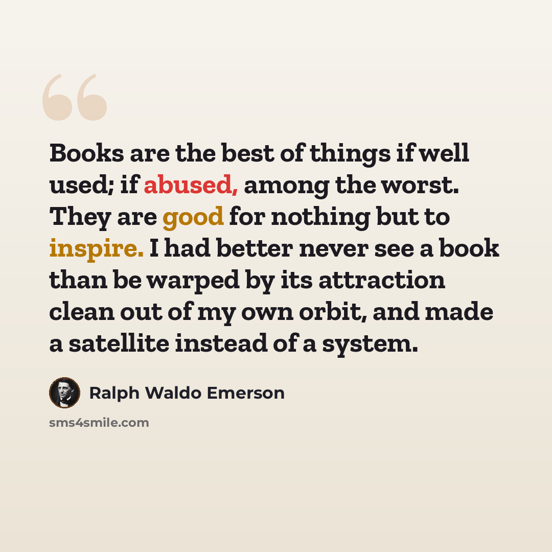 “Books are the best of things if well used; if abused, among the worst. They are good for nothing but to inspire. I had better never see a book than be warped by its attraction clean out of my own orbit, and made a satellite instead of a system.” quote by Ralph Waldo Emerson