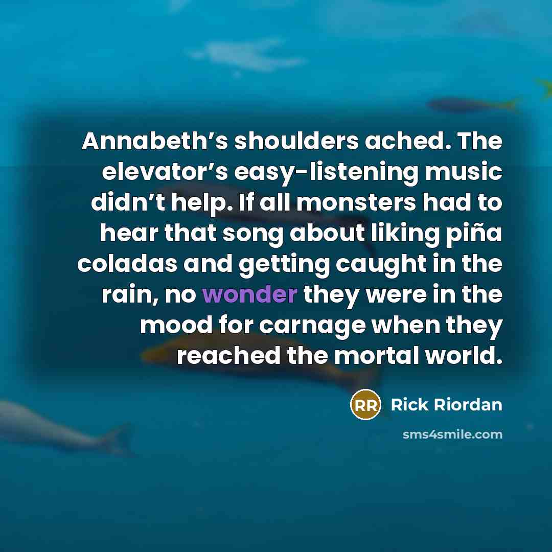 “Annabeth’s shoulders ached. The elevator’s easy-listening music didn’t help. If all monsters had to hear that song about liking piña coladas and getting caught in the rain, no wonder they were in the mood for carnage when they reached the mortal world.” quote by Rick Riordan