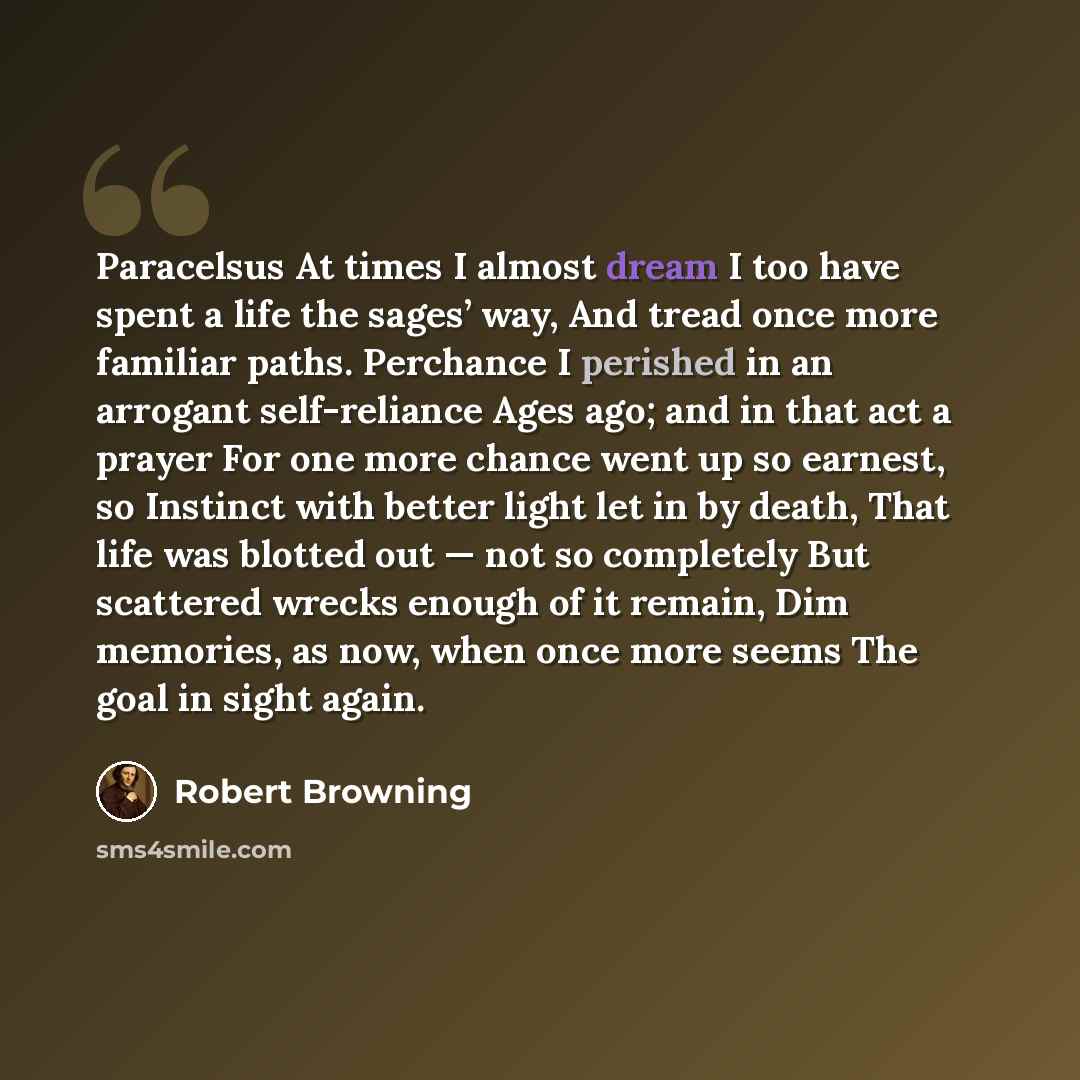“Paracelsus At times I almost dream I too have spent a life the sages’ way, And tread once more familiar paths. Perchance I perished in an arrogant self-reliance Ages ago; and in that act a prayer For one more chance went up so earnest, so Instinct with better light let in by death, That life was…” quote by Robert Browning