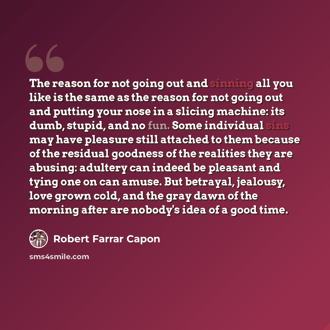 “The reason for not going out and sinning all you like is the same as the reason for not going out and putting your nose in a slicing machine: its dumb, stupid, and no fun. Some individual sins may have pleasure still attached to them because of the residual goodness of the realities they are…” quote by Robert Farrar Capon