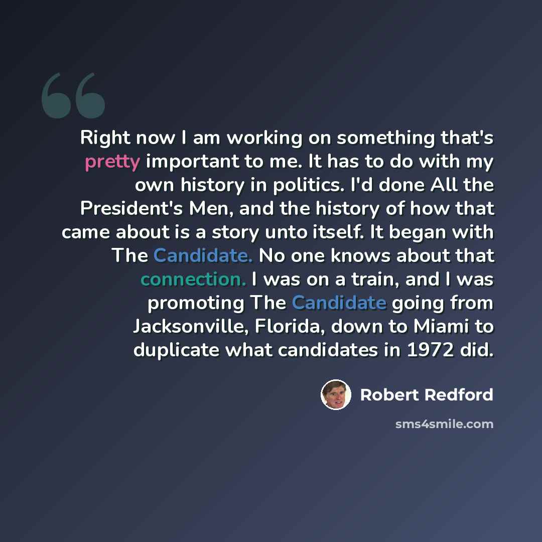“Right now I am working on something that's pretty important to me. It has to do with my own history in politics. I'd done All the President's Men, and the history of how that came about is a story unto itself. It began with The Candidate. No one knows about that connection. I was on a train, and I…” quote by Robert Redford