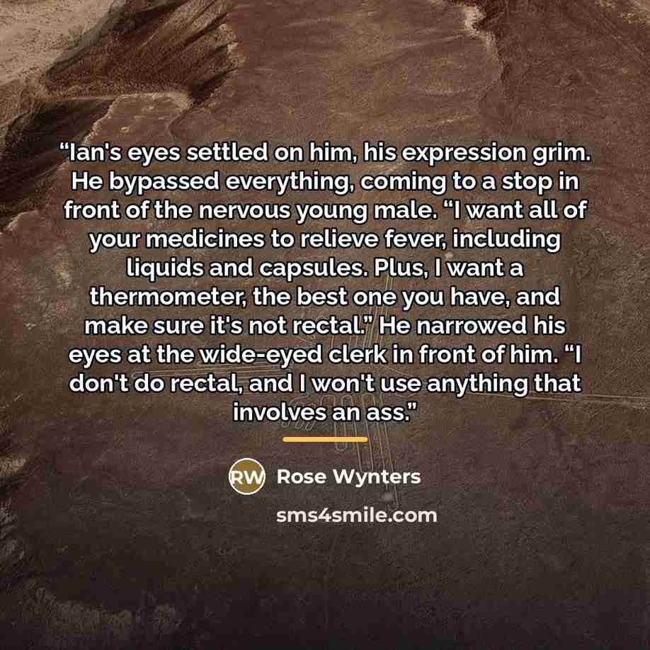 “Ian's eyes settled on him, his expression grim. He bypassed everything, coming to a stop in front of the nervous young male. “I want all of your medicines to relieve fever, including liquids and capsules. Plus, I want a thermometer, the best one you have, and make sure it's not rectal.” He…” quote by Rose Wynters