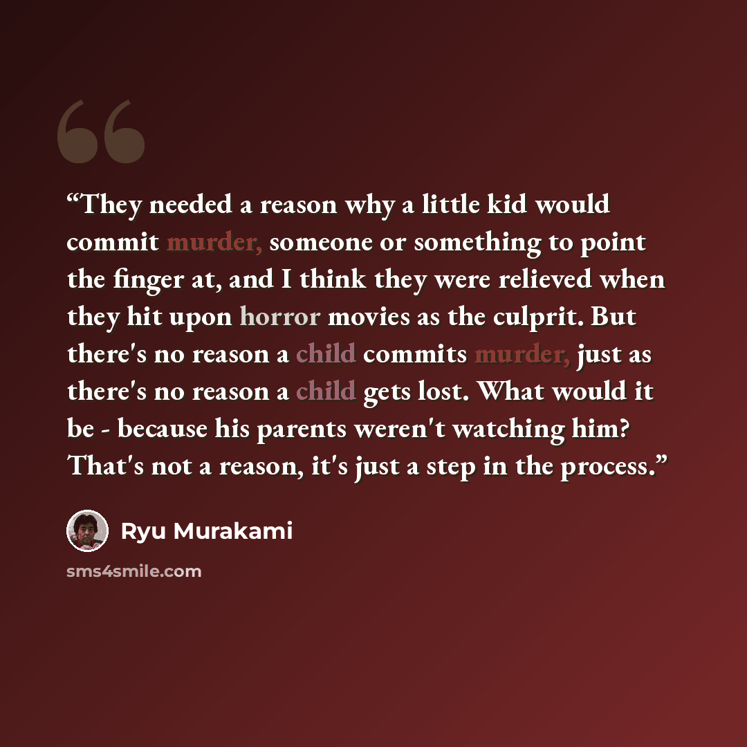 “They needed a reason why a little kid would commit murder, someone or something to point the finger at, and I think they were relieved when they hit upon horror movies as the culprit. But there's no reason a child commits murder, just as there's no reason a child gets lost. What would it be…” quote by Ryū Murakami
