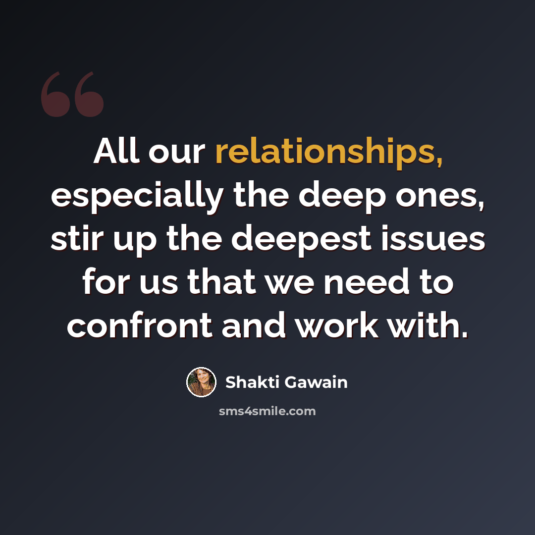 “All our relationships, especially the deep ones, stir up the deepest issues for us that we need to confront and work with.” quote by Shakti Gawain
