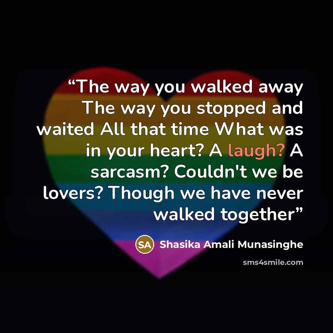 “The way you walked away The way you stopped and waited All that time What was in your heart? A laugh? A sarcasm? Couldn't we be lovers? Though we have never walked together” quote by Shasika Amali Munasinghe